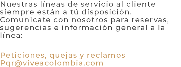Nuestras líneas de servicio al cliente siempre están a tú disposición. Comunícate con nosotros para reservas, sugerencias e información general a la línea: Peticiones, quejas y reclamos Pqr@viveacolombia.com 